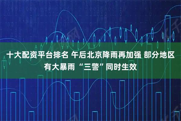 十大配资平台排名 午后北京降雨再加强 部分地区有大暴雨 “三警”同时生效