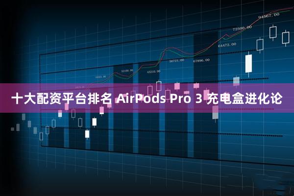 十大配资平台排名 AirPods Pro 3 充电盒进化论