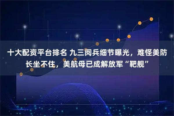 十大配资平台排名 九三阅兵细节曝光，难怪美防长坐不住，美航母已成解放军“靶舰”