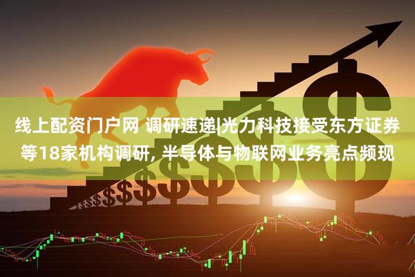 线上配资门户网 调研速递|光力科技接受东方证券等18家机构调研, 半导体与物联网业务亮点频现