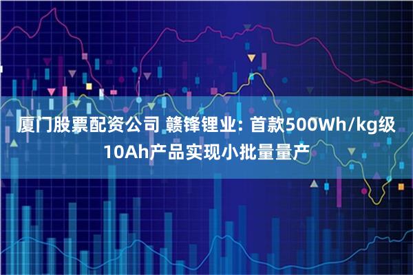厦门股票配资公司 赣锋锂业: 首款500Wh/kg级10Ah产品实现小批量量产