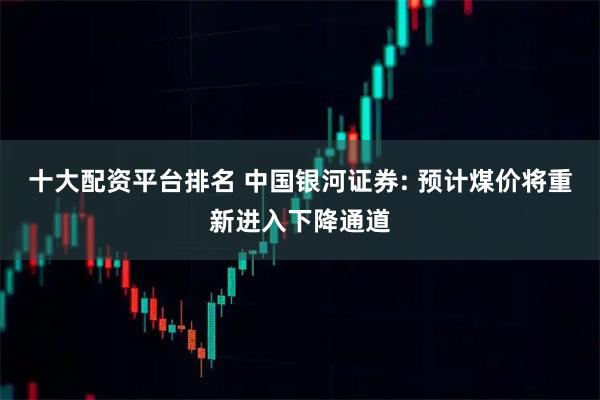 十大配资平台排名 中国银河证券: 预计煤价将重新进入下降通道