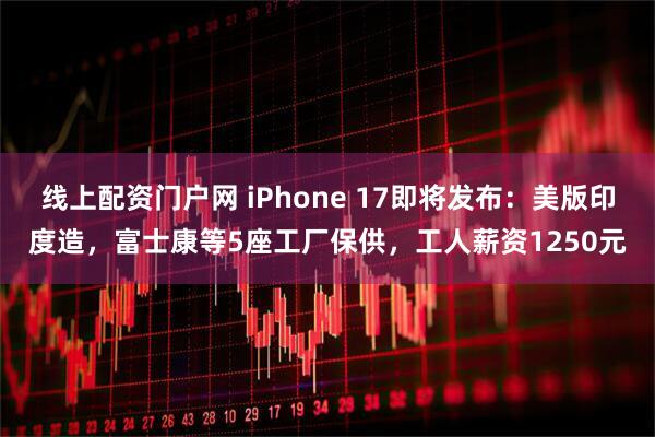 线上配资门户网 iPhone 17即将发布：美版印度造，富士康等5座工厂保供，工人薪资1250元