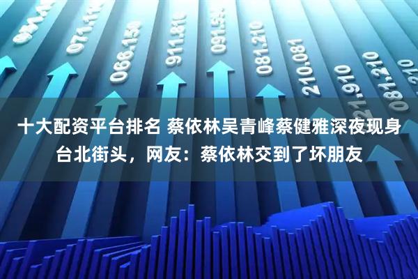 十大配资平台排名 蔡依林吴青峰蔡健雅深夜现身台北街头，网友：蔡依林交到了坏朋友