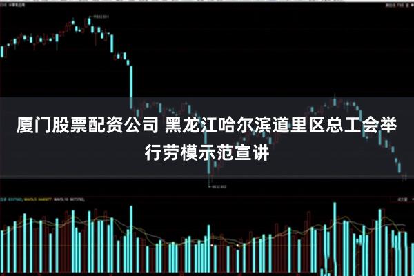 厦门股票配资公司 黑龙江哈尔滨道里区总工会举行劳模示范宣讲