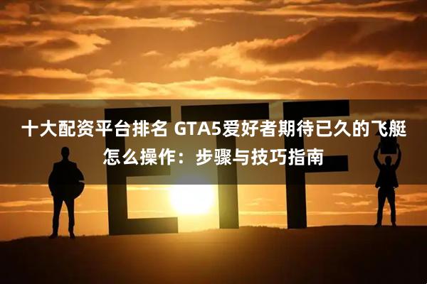 十大配资平台排名 GTA5爱好者期待已久的飞艇怎么操作：步骤与技巧指南