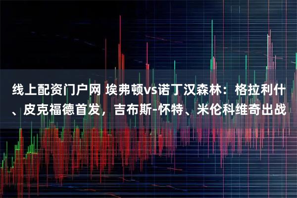 线上配资门户网 埃弗顿vs诺丁汉森林：格拉利什、皮克福德首发，吉布斯-怀特、米伦科维奇出战