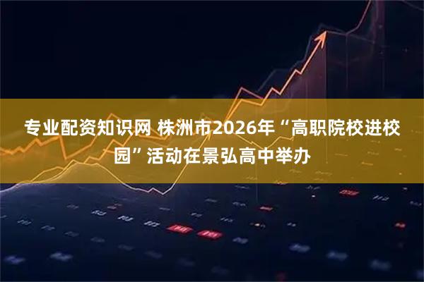 专业配资知识网 株洲市2026年“高职院校进校园”活动在景弘高中举办
