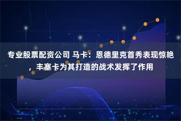 专业股票配资公司 马卡：恩德里克首秀表现惊艳，丰塞卡为其打造的战术发挥了作用