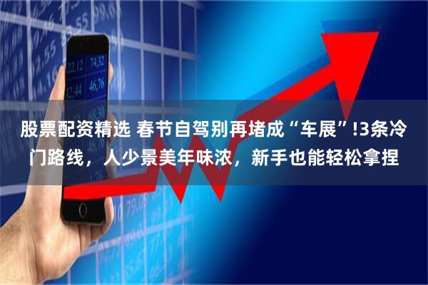 股票配资精选 春节自驾别再堵成“车展”!3条冷门路线，人少景美年味浓，新手也能轻松拿捏