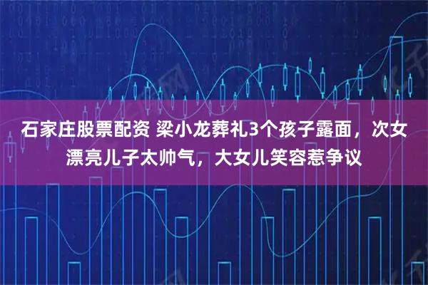 石家庄股票配资 梁小龙葬礼3个孩子露面，次女漂亮儿子太帅气，大女儿笑容惹争议