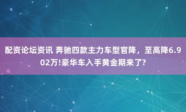 配资论坛资讯 奔驰四款主力车型官降，至高降6.902万!豪华车入手黄金期来了?