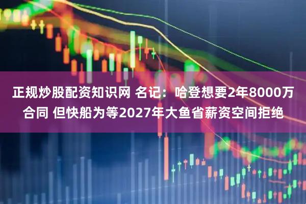 正规炒股配资知识网 名记：哈登想要2年8000万合同 但快船为等2027年大鱼省薪资空间拒绝