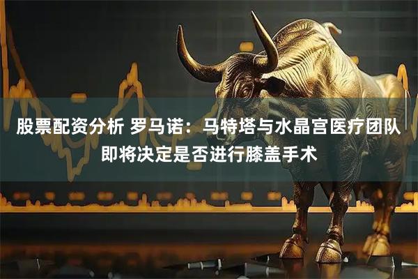 股票配资分析 罗马诺：马特塔与水晶宫医疗团队即将决定是否进行膝盖手术