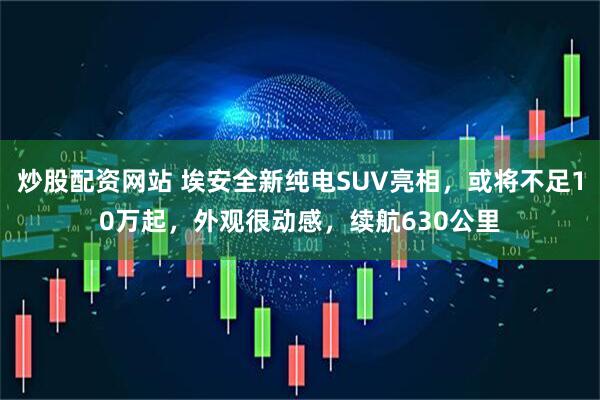 炒股配资网站 埃安全新纯电SUV亮相，或将不足10万起，外观很动感，续航630公里
