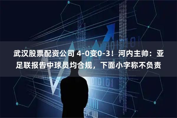 武汉股票配资公司 4-0变0-3！河内主帅：亚足联报告中球员均合规，下面小字称不负责