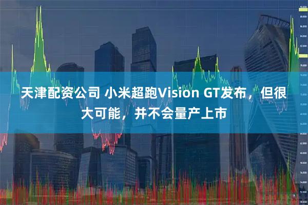 天津配资公司 小米超跑Vision GT发布，但很大可能，并不会量产上市