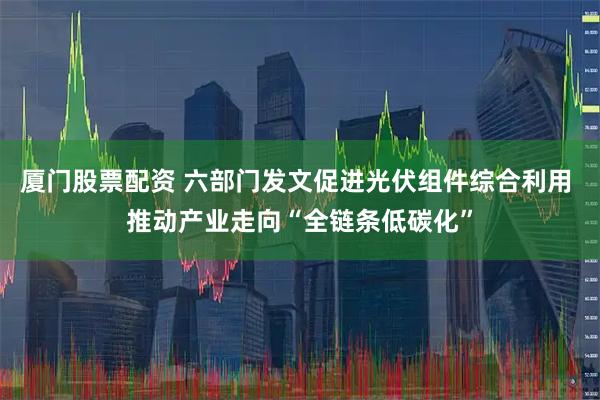 厦门股票配资 六部门发文促进光伏组件综合利用 推动产业走向“全链条低碳化”