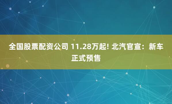 全国股票配资公司 11.28万起! 北汽官宣：新车正式预售