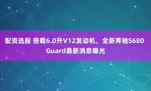 配资选股 搭载6.0升V12发动机，全新奔驰S680 Guard最新消息曝光