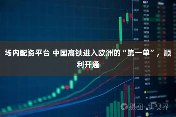 场内配资平台 中国高铁进入欧洲的“第一单”，顺利开通