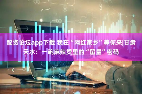 配资论坛app下载 我在“网红家乡”等你来|甘肃天水：一碗麻辣烫里的“留量”密码