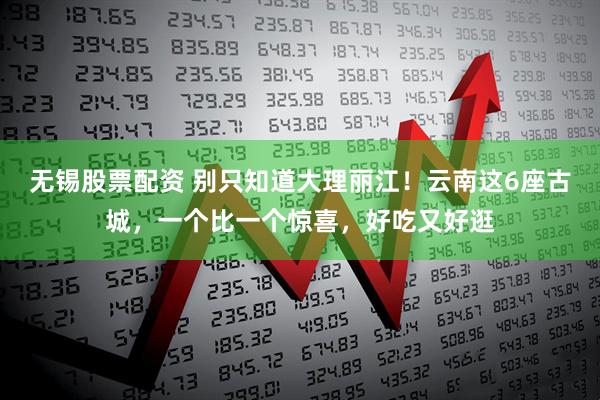 无锡股票配资 别只知道大理丽江！云南这6座古城，一个比一个惊喜，好吃又好逛