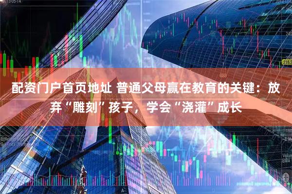 配资门户首页地址 普通父母赢在教育的关键：放弃“雕刻”孩子，学会“浇灌”成长