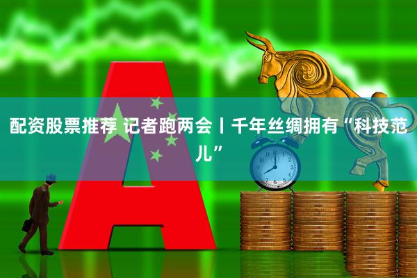 配资股票推荐 记者跑两会丨千年丝绸拥有“科技范儿”