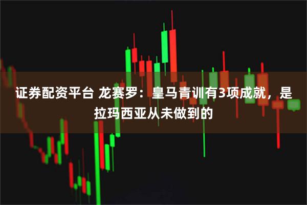 证券配资平台 龙赛罗：皇马青训有3项成就，是拉玛西亚从未做到的
