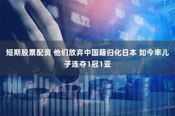 短期股票配资 他们放弃中国籍归化日本 如今率儿子连夺1冠1亚