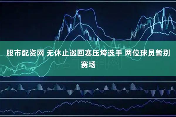 股市配资网 无休止巡回赛压垮选手 两位球员暂别赛场