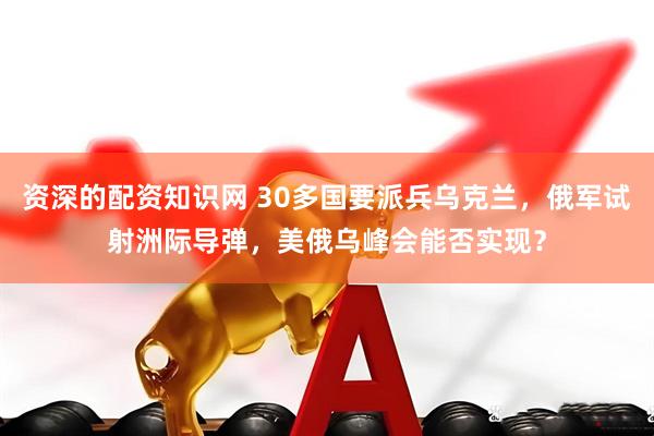 资深的配资知识网 30多国要派兵乌克兰，俄军试射洲际导弹，美俄乌峰会能否实现？