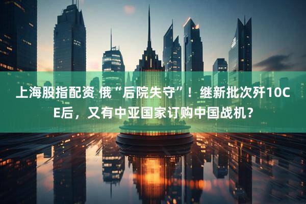 上海股指配资 俄“后院失守”！继新批次歼10CE后，又有中亚国家订购中国战机？