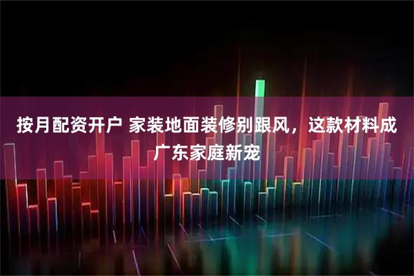 按月配资开户 家装地面装修别跟风，这款材料成广东家庭新宠
