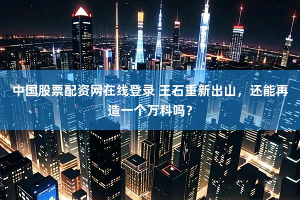 中国股票配资网在线登录 王石重新出山，还能再造一个万科吗？
